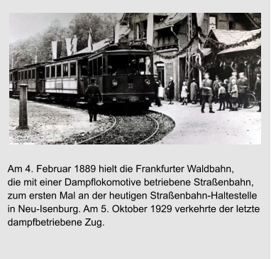 Streik der Wäscherinnen Am 4. Februar 1889 hielt die Frankfurter Waldbahn,  die mit einer Dampflokomotive betriebene Straßenbahn,  zum ersten Mal an der heutigen Straßenbahn-Haltestelle  in Neu-Isenburg. Am 5. Oktober 1929 verkehrte der letzte  dampfbetriebene Zug.