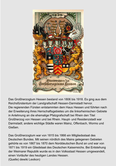 Das Großherzogtum Hessen bestand von 1806 bis 1918. Es ging aus dem  Reichsfürstentum der Landgrafschaft Hessen-Darmstadt hervor.  Die regierenden Fürsten entstammten dem Haus Hessen und führten nach  der Erweiterung ihres Herrschaftsgebietes um die linksrheinischen Gebiete  in Anlehnung an die ehemalige Pfalzgrafschaft bei Rhein den Titel  Großherzog von Hessen und bei Rhein. Haupt- und Residenzstadt war  Darmstadt; andere wichtige Städte waren Mainz, Offenbach, Worms und  Gießen.  Das Großherzogtum war von 1815 bis 1866 ein Mitgliedsstaat des  Deutschen Bundes. Mit seinen nördlich des Mains gelegenen Gebieten  gehörte es von 1867 bis 1870 dem Norddeutschen Bund an und war von  1871 bis 1919 ein Gliedstaat des Deutschen Kaiserreichs. Bei Entstehung  der Weimarer Republik wurde es in den Volksstaat Hessen umgewandelt,  einen Vorläufer des heutigen Landes Hessen. (Quelle) dewiki Lexikon)