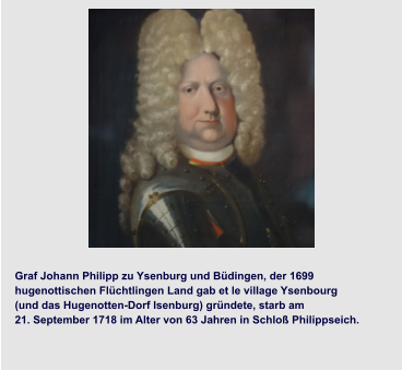 Graf Johann Philipp zu Ysenburg und Büdingen, der 1699  hugenottischen Flüchtlingen Land gab et le village Ysenbourg  (und das Hugenotten-Dorf Isenburg) gründete, starb am  21. September 1718 im Alter von 63 Jahren in Schloß Philippseich.
