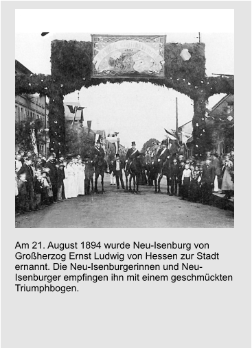 Am 21. August 1894 wurde Neu-Isenburg von Großherzog Ernst Ludwig von Hessen zur Stadt ernannt. Die Neu-Isenburgerinnen und Neu-Isenburger empfingen ihn mit einem geschmückten Triumphbogen.