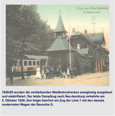 Übernahme der Stadt durch die NSDAP 1928/29 wurden die verbleibenden Waldbahnstrecken zweigleisig ausgebaut und elektrifiziert. Der letzte Dampfzug nach Neu-Isenburg verkehrte am  5. Oktober 1929; ihm folgte feierlich ein Zug der Linie 7 mit den damals  modernsten Wagen der Baureihe G.