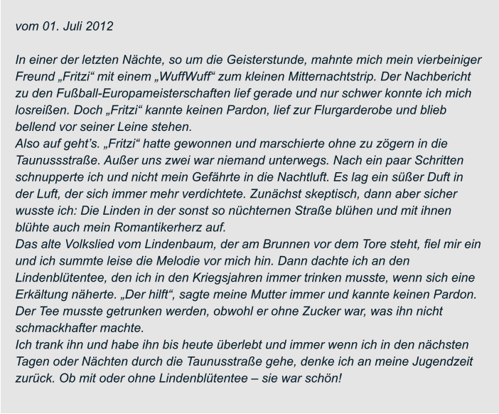 vom 01. Juli 2012  In einer der letzten Nächte, so um die Geisterstunde, mahnte mich mein vierbeiniger  Freund „Fritzi“ mit einem „WuffWuff“ zum kleinen Mitternachtstrip. Der Nachbericht  zu den Fußball-Europameisterschaften lief gerade und nur schwer konnte ich mich  losreißen. Doch „Fritzi“ kannte keinen Pardon, lief zur Flurgarderobe und blieb  bellend vor seiner Leine stehen. Also auf geht’s. „Fritzi“ hatte gewonnen und marschierte ohne zu zögern in die  Taunussstraße. Außer uns zwei war niemand unterwegs. Nach ein paar Schritten  schnupperte ich und nicht mein Gefährte in die Nachtluft. Es lag ein süßer Duft in  der Luft, der sich immer mehr verdichtete. Zunächst skeptisch, dann aber sicher  wusste ich: Die Linden in der sonst so nüchternen Straße blühen und mit ihnen  blühte auch mein Romantikerherz auf. Das alte Volkslied vom Lindenbaum, der am Brunnen vor dem Tore steht, fiel mir ein  und ich summte leise die Melodie vor mich hin. Dann dachte ich an den  Lindenblütentee, den ich in den Kriegsjahren immer trinken musste, wenn sich eine  Erkältung näherte. „Der hilft“, sagte meine Mutter immer und kannte keinen Pardon.  Der Tee musste getrunken werden, obwohl er ohne Zucker war, was ihn nicht  schmackhafter machte. Ich trank ihn und habe ihn bis heute überlebt und immer wenn ich in den nächsten  Tagen oder Nächten durch die Taunusstraße gehe, denke ich an meine Jugendzeit  zurück. Ob mit oder ohne Lindenblütentee – sie war schön!