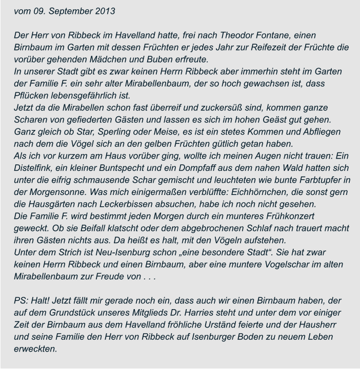 vom 09. September 2013  Der Herr von Ribbeck im Havelland hatte, frei nach Theodor Fontane, einen  Birnbaum im Garten mit dessen Früchten er jedes Jahr zur Reifezeit der Früchte die  vorüber gehenden Mädchen und Buben erfreute. In unserer Stadt gibt es zwar keinen Herrn Ribbeck aber immerhin steht im Garten  der Familie F. ein sehr alter Mirabellenbaum, der so hoch gewachsen ist, dass  Pflücken lebensgefährlich ist. Jetzt da die Mirabellen schon fast überreif und zuckersüß sind, kommen ganze  Scharen von gefiederten Gästen und lassen es sich im hohen Geäst gut gehen.  Ganz gleich ob Star, Sperling oder Meise, es ist ein stetes Kommen und Abfliegen  nach dem die Vögel sich an den gelben Früchten gütlich getan haben. Als ich vor kurzem am Haus vorüber ging, wollte ich meinen Augen nicht trauen: Ein  Distelfink, ein kleiner Buntspecht und ein Dompfaff aus dem nahen Wald hatten sich  unter die eifrig schmausende Schar gemischt und leuchteten wie bunte Farbtupfer in  der Morgensonne. Was mich einigermaßen verblüffte: Eichhörnchen, die sonst gern  die Hausgärten nach Leckerbissen absuchen, habe ich noch nicht gesehen. Die Familie F. wird bestimmt jeden Morgen durch ein munteres Frühkonzert  geweckt. Ob sie Beifall klatscht oder dem abgebrochenen Schlaf nach trauert macht  ihren Gästen nichts aus. Da heißt es halt, mit den Vögeln aufstehen. Unter dem Strich ist Neu-Isenburg schon „eine besondere Stadt“. Sie hat zwar  keinen Herrn Ribbeck und einen Birnbaum, aber eine muntere Vogelschar im alten  Mirabellenbaum zur Freude von . . .  PS: Halt! Jetzt fällt mir gerade noch ein, dass auch wir einen Birnbaum haben, der  auf dem Grundstück unseres Mitglieds Dr. Harries steht und unter dem vor einiger  Zeit der Birnbaum aus dem Havelland fröhliche Urständ feierte und der Hausherr  und seine Familie den Herr von Ribbeck auf Isenburger Boden zu neuem Leben  erweckten.