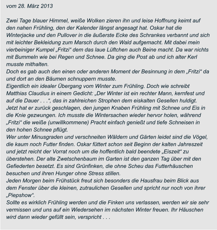 vom 28. März 2013  Zwei Tage blauer Himmel, weiße Wolken zieren ihn und leise Hoffnung keimt auf  den nahen Frühling, den der Kalender längst angesagt hat. Oskar hat die  Winterjacke und den Pullover in die äußerste Ecke des Schrankes verbannt und sich  mit leichter Bekleidung zum Marsch durch den Wald aufgemacht. Mit dabei mein  vierbeiniger Kumpel „Fritzi“ dem das laue Lüftchen auch Beine macht. Da war nichts  mit Bummeln wie bei Regen und Schnee. Da ging die Post ab und ich alter Kerl  musste mithalten. Doch es gab auch den einen oder anderen Moment der Besinnung in dem „Fritzi“ da  und dort an den Bäumen schnuppern musste. Eigentlich ein idealer Übergang vom Winter zum Frühling. Doch wie schreibt  Matthias Claudius in einem Gedicht: „Der Winter ist ein rechter Mann, kernfest und  auf die Dauer . . .“, das in zahlreichen Strophen dem eiskalten Gesellen huldigt.  Jetzt hat er zurück geschlagen, den jungen Knaben Frühling mit Schnee und Eis in  die Knie gezwungen. Ich musste die Wintersachen wieder hervor holen, während  „Fritzi“ die weiße (unwillkommene) Pracht einfach genießt und tiefe Schneisen in  den hohen Schnee pflügt. Wer unter Minusgraden und verschneiten Wäldern und Gärten leidet sind die Vögel,  die kaum noch Futter finden. Oskar füttert schon seit Beginn der kalten Jahreszeit  und jetzt reicht der Vorrat noch um die hoffentlich bald beendete „Eiszeit“ zu  überstehen. Der alte Zwetschenbaum im Garten ist den ganzen Tag über mit den  Gefiederten besetzt. Es sind Grünfinken, die ohne Scheu das Futterhäuschen  besuchen und ihren Hunger ohne Stress stillen. Jeden Morgen beim Frühstück freut sich besonders die Hausfrau beim Blick aus  dem Fenster über die kleinen, zutraulichen Gesellen und spricht nur noch von ihrer  „Piepshow“. Sollte es wirklich Frühling werden und die Finken uns verlassen, werden wir sie sehr  vermissen und uns auf ein Wiedersehen im nächsten Winter freuen. Ihr Häuschen  wird dann wieder gefüllt sein, verspricht . . .