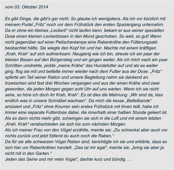 vom 03. Oktober 2014  Es gibt Dinge, die gibt’s gar nicht. So glaube ich wenigstens. Als ich vor kürzlich mit  meinem Pudel „Fritz“ noch vor dem Frühstück den ersten Spaziergang unternahm.  Da er ohne ein kleines „Leckerli“ nicht laufen kann, bekam er aus seiner speziellen  Dose einen kleinen Leckerbissen in den Mund geschoben. So weit, so gut! Wenn  nicht gegenüber auf einer Peitschenlampe eine Rabenkrähe den Fütterungsakt  beobachtet hätte. Sie wiegte den Kopf hin und her. Machte mit einem kräftigen  „Krah, Krah“ auf sich aufmerksam. Neugierig wie ich bin, streute ich ein paar der  kleinen Bissen auf den Bürgersteig und wir gingen weiter. Als ich mich nach ein paar  Schritten umdrehte, pickte „meine Krähe“ das Hundefutter auf und als es weiter  ging, flog sie mit und bettelte immer wieder nach dem Futter aus der Dose. „Fritz“  opferte ein Teil seiner Ration und unsere Begleitung nahm sie dankend an. Inzwischen sind fast drei Wochen vergangen und aus der einen Krähe sind zwei  geworden, die jeden Morgen gegen acht Uhr auf uns warten. Wenn ich sie nicht  sehe, so höre ich doch ihr Krah, Krah“. Es ist dies die Mahnung: „Wir sind da, lass  endlich was in unsere Schnäbel wachsen“. Da mich die kesse „Bettelbande“  amüsiert und „Fritz“ ohne Knurren sein erstes Frühstück mit ihnen teilt, habe ich  immer eine separate Futterdose dabei, die innerhalb einer halben Stunde geleert ist.  Als es dann nichts mehr gibt, schwingen sie sich in die Luft und mit einem letzten  „Krah, Krah“ verabschieden sie sich bis zum nächsten Morgen. Als ich meiner Frau von den Vögel erzählte, meinte sie: „Du schreckst aber auch vor  nichts zurück und jetzt fütterst du auch noch die Raben.“ Da für sie alle schwarzen Vögel Raben sind, berichtigte ich sie und erklärte, dass es  sich hier um Rabenkrähen handelt. „Das ist mir egal“, meinte sie, „bring sie aber ja  nicht mit in den Garten.“ Jeden das Seine und mir mein Vogel“, dachte kurz und bündig . . .