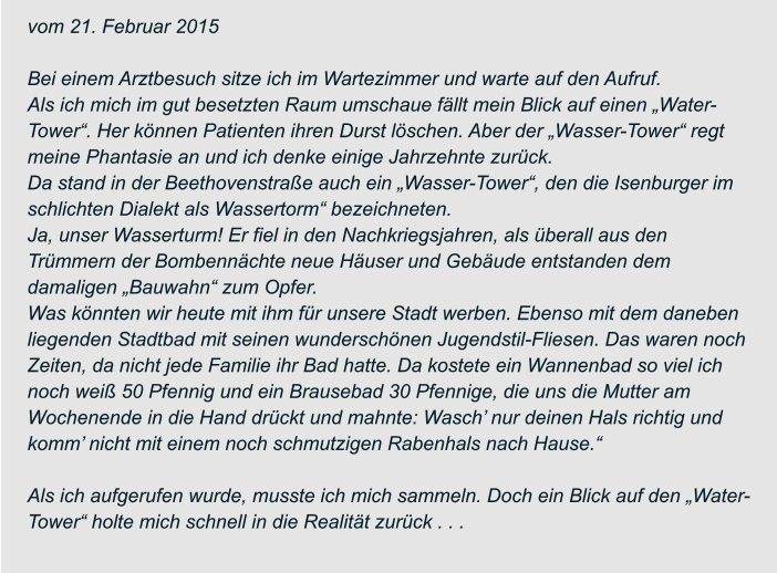 vom 21. Februar 2015  Bei einem Arztbesuch sitze ich im Wartezimmer und warte auf den Aufruf. Als ich mich im gut besetzten Raum umschaue fällt mein Blick auf einen „Water- Tower“. Her können Patienten ihren Durst löschen. Aber der „Wasser-Tower“ regt  meine Phantasie an und ich denke einige Jahrzehnte zurück. Da stand in der Beethovenstraße auch ein „Wasser-Tower“, den die Isenburger im  schlichten Dialekt als Wassertorm“ bezeichneten. Ja, unser Wasserturm! Er fiel in den Nachkriegsjahren, als überall aus den  Trümmern der Bombennächte neue Häuser und Gebäude entstanden dem  damaligen „Bauwahn“ zum Opfer. Was könnten wir heute mit ihm für unsere Stadt werben. Ebenso mit dem daneben  liegenden Stadtbad mit seinen wunderschönen Jugendstil-Fliesen. Das waren noch  Zeiten, da nicht jede Familie ihr Bad hatte. Da kostete ein Wannenbad so viel ich  noch weiß 50 Pfennig und ein Brausebad 30 Pfennige, die uns die Mutter am  Wochenende in die Hand drückt und mahnte: Wasch’ nur deinen Hals richtig und  komm’ nicht mit einem noch schmutzigen Rabenhals nach Hause.“  Als ich aufgerufen wurde, musste ich mich sammeln. Doch ein Blick auf den „Water- Tower“ holte mich schnell in die Realität zurück . . .