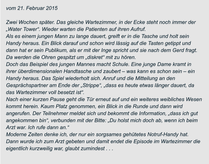 vom 21. Februar 2015  Zwei Wochen später. Das gleiche Wartezimmer, in der Ecke steht noch immer der  „Water Tower“. Wieder warten die Patienten auf ihren Aufruf. Als es einem jungen Mann zu lange dauert, greift er in die Tasche und holt sein  Handy heraus. Ein Blick darauf und schon wird lässig auf die Tasten getippt und  dann hat er sein Publikum, als er mit der Inge spricht und sie nach dem Gerd fragt.  Da werden die Ohren gespitzt um „diskret“ mit zu hören. Doch das Beispiel des jungen Mannes macht Schule. Eine junge Dame kramt in  ihrer überdimensionalen Handtasche und zaubert – was kann es schon sein – ein  Handy heraus. Das Spiel wiederholt sich. Anruf und die Mitteilung an den  Gesprächspartner am Ende der „Strippe“, „dass es heute etwas länger dauert, da  das Wartezimmer voll besetzt ist“. Nach einer kurzen Pause geht die Tür erneut auf und ein weiteres weibliches Wesen  kommt herein. Kaum Platz genommen, ein Blick in die Runde und dann wird  angerufen. Der Teilnehmer meldet sich und bekommt die Information, „dass ich gut  angekommen bin“, verbunden mit der Bitte: „Du holst mich doch ab, wenn ich beim  Arzt war. Ich rufe dann an.“ Moderne Zeiten denke ich, der nur ein sorgsames gehütetes Notruf-Handy hat.  Dann wurde ich zum Arzt gebeten und damit endet die Episode im Wartezimmer die  eigentlich kurzweilig war, glaubt zumindest . . .