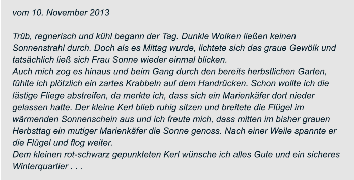 vom 10. November 2013  Trüb, regnerisch und kühl begann der Tag. Dunkle Wolken ließen keinen  Sonnenstrahl durch. Doch als es Mittag wurde, lichtete sich das graue Gewölk und  tatsächlich ließ sich Frau Sonne wieder einmal blicken. Auch mich zog es hinaus und beim Gang durch den bereits herbstlichen Garten,  fühlte ich plötzlich ein zartes Krabbeln auf dem Handrücken. Schon wollte ich die  lästige Fliege abstreifen, da merkte ich, dass sich ein Marienkäfer dort nieder  gelassen hatte. Der kleine Kerl blieb ruhig sitzen und breitete die Flügel im  wärmenden Sonnenschein aus und ich freute mich, dass mitten im bisher grauen  Herbsttag ein mutiger Marienkäfer die Sonne genoss. Nach einer Weile spannte er  die Flügel und flog weiter. Dem kleinen rot-schwarz gepunkteten Kerl wünsche ich alles Gute und ein sicheres  Winterquartier . . .