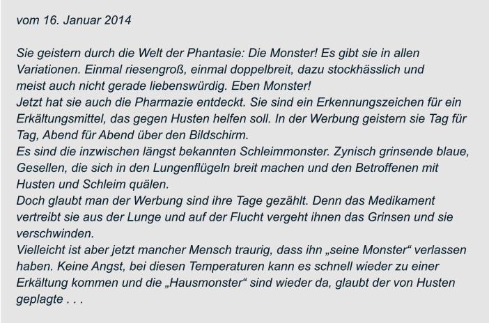 vom 16. Januar 2014  Sie geistern durch die Welt der Phantasie: Die Monster! Es gibt sie in allen  Variationen. Einmal riesengroß, einmal doppelbreit, dazu stockhässlich und meist auch nicht gerade liebenswürdig. Eben Monster! Jetzt hat sie auch die Pharmazie entdeckt. Sie sind ein Erkennungszeichen für ein  Erkältungsmittel, das gegen Husten helfen soll. In der Werbung geistern sie Tag für  Tag, Abend für Abend über den Bildschirm. Es sind die inzwischen längst bekannten Schleimmonster. Zynisch grinsende blaue,  Gesellen, die sich in den Lungenflügeln breit machen und den Betroffenen mit  Husten und Schleim quälen. Doch glaubt man der Werbung sind ihre Tage gezählt. Denn das Medikament  vertreibt sie aus der Lunge und auf der Flucht vergeht ihnen das Grinsen und sie  verschwinden. Vielleicht ist aber jetzt mancher Mensch traurig, dass ihn „seine Monster“ verlassen  haben. Keine Angst, bei diesen Temperaturen kann es schnell wieder zu einer  Erkältung kommen und die „Hausmonster“ sind wieder da, glaubt der von Husten  geplagte . . .