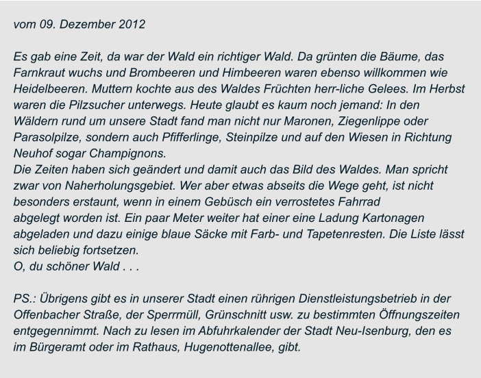vom 09. Dezember 2012  Es gab eine Zeit, da war der Wald ein richtiger Wald. Da grünten die Bäume, das  Farnkraut wuchs und Brombeeren und Himbeeren waren ebenso willkommen wie  Heidelbeeren. Muttern kochte aus des Waldes Früchten herr-liche Gelees. Im Herbst  waren die Pilzsucher unterwegs. Heute glaubt es kaum noch jemand: In den  Wäldern rund um unsere Stadt fand man nicht nur Maronen, Ziegenlippe oder  Parasolpilze, sondern auch Pfifferlinge, Steinpilze und auf den Wiesen in Richtung  Neuhof sogar Champignons. Die Zeiten haben sich geändert und damit auch das Bild des Waldes. Man spricht  zwar von Naherholungsgebiet. Wer aber etwas abseits die Wege geht, ist nicht  besonders erstaunt, wenn in einem Gebüsch ein verrostetes Fahrrad abgelegt worden ist. Ein paar Meter weiter hat einer eine Ladung Kartonagen  abgeladen und dazu einige blaue Säcke mit Farb- und Tapetenresten. Die Liste lässt  sich beliebig fortsetzen. O, du schöner Wald . . .  PS.: Übrigens gibt es in unserer Stadt einen rührigen Dienstleistungsbetrieb in der  Offenbacher Straße, der Sperrmüll, Grünschnitt usw. zu bestimmten Öffnungszeiten  entgegennimmt. Nach zu lesen im Abfuhrkalender der Stadt Neu-Isenburg, den es  im Bürgeramt oder im Rathaus, Hugenottenallee, gibt.