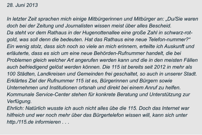 28. Juni 2013  In letzter Zeit sprachen mich einige Mitbürgerinnen und Mitbürger an: „Du/Sie waren  doch bei der Zeitung und Journalisten wissen meist über alles Bescheid. Da steht vor dem Rathaus in der Hugenottenallee eine große Zahl in schwarz-rot- gold, was soll denn die bedeuten. Hat das Rathaus eine neue Telefon-nummer?“ Ein wenig stolz, dass sich noch so viele an mich erinnern, erteilte ich Auskunft und  erläuterte, dass es sich um eine neue Behörden-Rufnummer handelt, die bei  Problemen gleich welcher Art angerufen werden kann und die in den meisten Fällen  auch befriedigend gelöst werden können. Die 115 ist bereits seit 2012 in mehr als  100 Städten, Landkreisen und Gemeinden frei geschaltet, so auch in unserer Stadt. Erklärtes Ziel der Rufnummer 115 ist es, Bürgerinnen und Bürgern sowie  Unternehmen und Institutionen ortsnah und direkt bei einem Anruf zu helfen.  Kommunale Service-Center stehen für konkrete Beratung und Unterstützung zur  Verfügung. Ehrlich: Natürlich wusste ich auch nicht alles übe die 115. Doch das Internet war  hilfreich und wer noch mehr über das Bürgertelefon wissen will, kann sich unter  http./115.de informieren . . .