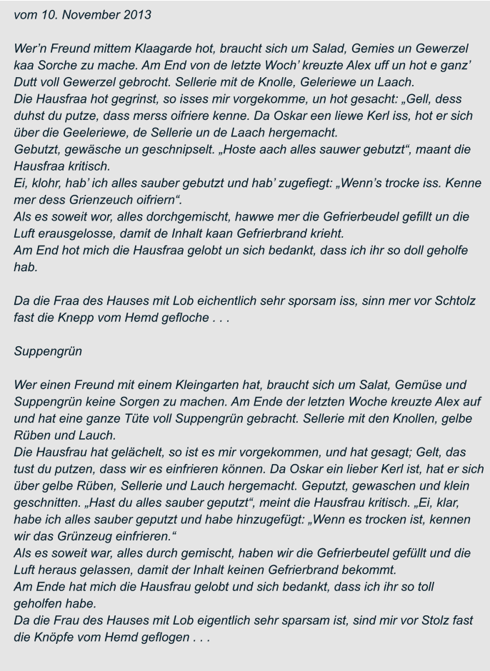 vom 10. November 2013  Wer’n Freund mittem Klaagarde hot, braucht sich um Salad, Gemies un Gewerzel  kaa Sorche zu mache. Am End von de letzte Woch’ kreuzte Alex uff un hot e ganz’  Dutt voll Gewerzel gebrocht. Sellerie mit de Knolle, Geleriewe un Laach. Die Hausfraa hot gegrinst, so isses mir vorgekomme, un hot gesacht: „Gell, dess  duhst du putze, dass merss oifriere kenne. Da Oskar een liewe Kerl iss, hot er sich  über die Geeleriewe, de Sellerie un de Laach hergemacht. Gebutzt, gewäsche un geschnipselt. „Hoste aach alles sauwer gebutzt“, maant die  Hausfraa kritisch. Ei, klohr, hab’ ich alles sauber gebutzt und hab’ zugefiegt: „Wenn’s trocke iss. Kenne  mer dess Grienzeuch oifriern“. Als es soweit wor, alles dorchgemischt, hawwe mer die Gefrierbeudel gefillt un die  Luft erausgelosse, damit de Inhalt kaan Gefrierbrand krieht. Am End hot mich die Hausfraa gelobt un sich bedankt, dass ich ihr so doll geholfe  hab.  Da die Fraa des Hauses mit Lob eichentlich sehr sporsam iss, sinn mer vor Schtolz  fast die Knepp vom Hemd gefloche . . .  Suppengrün  Wer einen Freund mit einem Kleingarten hat, braucht sich um Salat, Gemüse und  Suppengrün keine Sorgen zu machen. Am Ende der letzten Woche kreuzte Alex auf  und hat eine ganze Tüte voll Suppengrün gebracht. Sellerie mit den Knollen, gelbe  Rüben und Lauch. Die Hausfrau hat gelächelt, so ist es mir vorgekommen, und hat gesagt; Gelt, das  tust du putzen, dass wir es einfrieren können. Da Oskar ein lieber Kerl ist, hat er sich  über gelbe Rüben, Sellerie und Lauch hergemacht. Geputzt, gewaschen und klein  geschnitten. „Hast du alles sauber geputzt“, meint die Hausfrau kritisch. „Ei, klar,  habe ich alles sauber geputzt und habe hinzugefügt: „Wenn es trocken ist, kennen  wir das Grünzeug einfrieren.“ Als es soweit war, alles durch gemischt, haben wir die Gefrierbeutel gefüllt und die  Luft heraus gelassen, damit der Inhalt keinen Gefrierbrand bekommt. Am Ende hat mich die Hausfrau gelobt und sich bedankt, dass ich ihr so toll  geholfen habe. Da die Frau des Hauses mit Lob eigentlich sehr sparsam ist, sind mir vor Stolz fast  die Knöpfe vom Hemd geflogen . . .