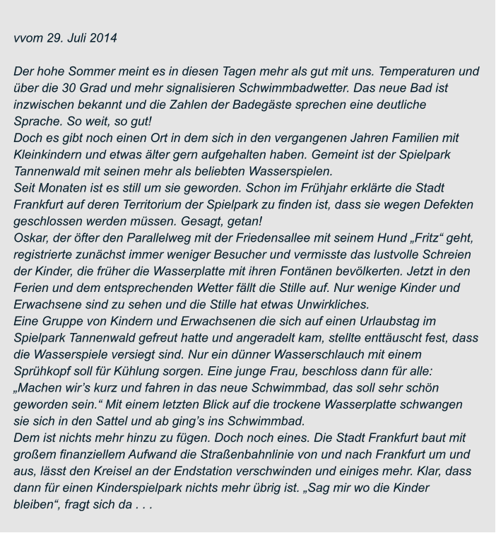 vvom 29. Juli 2014  Der hohe Sommer meint es in diesen Tagen mehr als gut mit uns. Temperaturen und  über die 30 Grad und mehr signalisieren Schwimmbadwetter. Das neue Bad ist  inzwischen bekannt und die Zahlen der Badegäste sprechen eine deutliche  Sprache. So weit, so gut! Doch es gibt noch einen Ort in dem sich in den vergangenen Jahren Familien mit  Kleinkindern und etwas älter gern aufgehalten haben. Gemeint ist der Spielpark  Tannenwald mit seinen mehr als beliebten Wasserspielen. Seit Monaten ist es still um sie geworden. Schon im Frühjahr erklärte die Stadt  Frankfurt auf deren Territorium der Spielpark zu finden ist, dass sie wegen Defekten  geschlossen werden müssen. Gesagt, getan! Oskar, der öfter den Parallelweg mit der Friedensallee mit seinem Hund „Fritz“ geht,  registrierte zunächst immer weniger Besucher und vermisste das lustvolle Schreien  der Kinder, die früher die Wasserplatte mit ihren Fontänen bevölkerten. Jetzt in den  Ferien und dem entsprechenden Wetter fällt die Stille auf. Nur wenige Kinder und  Erwachsene sind zu sehen und die Stille hat etwas Unwirkliches. Eine Gruppe von Kindern und Erwachsenen die sich auf einen Urlaubstag im  Spielpark Tannenwald gefreut hatte und angeradelt kam, stellte enttäuscht fest, dass  die Wasserspiele versiegt sind. Nur ein dünner Wasserschlauch mit einem  Sprühkopf soll für Kühlung sorgen. Eine junge Frau, beschloss dann für alle:  „Machen wir’s kurz und fahren in das neue Schwimmbad, das soll sehr schön  geworden sein.“ Mit einem letzten Blick auf die trockene Wasserplatte schwangen  sie sich in den Sattel und ab ging’s ins Schwimmbad. Dem ist nichts mehr hinzu zu fügen. Doch noch eines. Die Stadt Frankfurt baut mit  großem finanziellem Aufwand die Straßenbahnlinie von und nach Frankfurt um und  aus, lässt den Kreisel an der Endstation verschwinden und einiges mehr. Klar, dass  dann für einen Kinderspielpark nichts mehr übrig ist. „Sag mir wo die Kinder  bleiben“, fragt sich da . . .