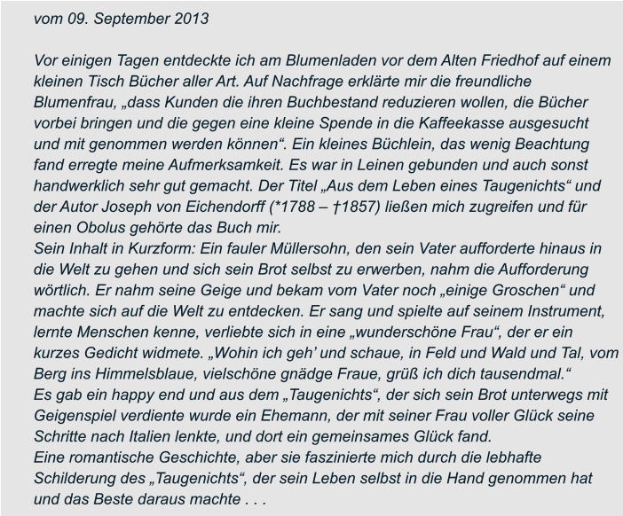 vom 09. September 2013  Vor einigen Tagen entdeckte ich am Blumenladen vor dem Alten Friedhof auf einem  kleinen Tisch Bücher aller Art. Auf Nachfrage erklärte mir die freundliche  Blumenfrau, „dass Kunden die ihren Buchbestand reduzieren wollen, die Bücher  vorbei bringen und die gegen eine kleine Spende in die Kaffeekasse ausgesucht  und mit genommen werden können“. Ein kleines Büchlein, das wenig Beachtung  fand erregte meine Aufmerksamkeit. Es war in Leinen gebunden und auch sonst  handwerklich sehr gut gemacht. Der Titel „Aus dem Leben eines Taugenichts“ und  der Autor Joseph von Eichendorff (*1788 – †1857) ließen mich zugreifen und für  einen Obolus gehörte das Buch mir. Sein Inhalt in Kurzform: Ein fauler Müllersohn, den sein Vater aufforderte hinaus in  die Welt zu gehen und sich sein Brot selbst zu erwerben, nahm die Aufforderung  wörtlich. Er nahm seine Geige und bekam vom Vater noch „einige Groschen“ und  machte sich auf die Welt zu entdecken. Er sang und spielte auf seinem Instrument,  lernte Menschen kenne, verliebte sich in eine „wunderschöne Frau“, der er ein  kurzes Gedicht widmete. „Wohin ich geh’ und schaue, in Feld und Wald und Tal, vom  Berg ins Himmelsblaue, vielschöne gnädge Fraue, grüß ich dich tausendmal.“ Es gab ein happy end und aus dem „Taugenichts“, der sich sein Brot unterwegs mit  Geigenspiel verdiente wurde ein Ehemann, der mit seiner Frau voller Glück seine  Schritte nach Italien lenkte, und dort ein gemeinsames Glück fand. Eine romantische Geschichte, aber sie faszinierte mich durch die lebhafte  Schilderung des „Taugenichts“, der sein Leben selbst in die Hand genommen hat  und das Beste daraus machte . . .