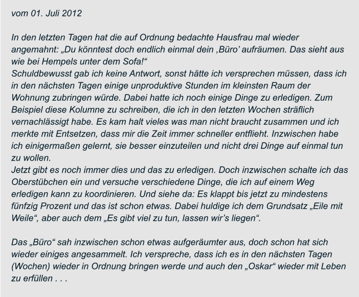 vom 01. Juli 2012  In den letzten Tagen hat die auf Ordnung bedachte Hausfrau mal wieder  angemahnt: „Du könntest doch endlich einmal dein ,Büro’ aufräumen. Das sieht aus  wie bei Hempels unter dem Sofa!“ Schuldbewusst gab ich keine Antwort, sonst hätte ich versprechen müssen, dass ich  in den nächsten Tagen einige unproduktive Stunden im kleinsten Raum der  Wohnung zubringen würde. Dabei hatte ich noch einige Dinge zu erledigen. Zum  Beispiel diese Kolumne zu schreiben, die ich in den letzten Wochen sträflich  vernachlässigt habe. Es kam halt vieles was man nicht braucht zusammen und ich  merkte mit Entsetzen, dass mir die Zeit immer schneller entflieht. Inzwischen habe  ich einigermaßen gelernt, sie besser einzuteilen und nicht drei Dinge auf einmal tun  zu wollen. Jetzt gibt es noch immer dies und das zu erledigen. Doch inzwischen schalte ich das  Oberstübchen ein und versuche verschiedene Dinge, die ich auf einem Weg  erledigen kann zu koordinieren. Und siehe da: Es klappt bis jetzt zu mindestens  fünfzig Prozent und das ist schon etwas. Dabei huldige ich dem Grundsatz „Eile mit  Weile“, aber auch dem „Es gibt viel zu tun, lassen wir’s liegen“.  Das „Büro“ sah inzwischen schon etwas aufgeräumter aus, doch schon hat sich  wieder einiges angesammelt. Ich verspreche, dass ich es in den nächsten Tagen  (Wochen) wieder in Ordnung bringen werde und auch den „Oskar“ wieder mit Leben  zu erfüllen . . .