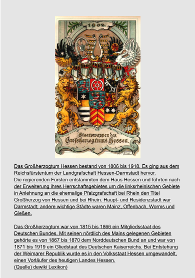 Das Großherzogtum Hessen bestand von 1806 bis 1918. Es ging aus dem  Reichsfürstentum der Landgrafschaft Hessen-Darmstadt hervor.  Die regierenden Fürsten entstammten dem Haus Hessen und führten nach  der Erweiterung ihres Herrschaftsgebietes um die linksrheinischen Gebiete  in Anlehnung an die ehemalige Pfalzgrafschaft bei Rhein den Titel  Großherzog von Hessen und bei Rhein. Haupt- und Residenzstadt war  Darmstadt; andere wichtige Städte waren Mainz, Offenbach, Worms und  Gießen.  Das Großherzogtum war von 1815 bis 1866 ein Mitgliedsstaat des  Deutschen Bundes. Mit seinen nördlich des Mains gelegenen Gebieten  gehörte es von 1867 bis 1870 dem Norddeutschen Bund an und war von  1871 bis 1919 ein Gliedstaat des Deutschen Kaiserreichs. Bei Entstehung  der Weimarer Republik wurde es in den Volksstaat Hessen umgewandelt,  einen Vorläufer des heutigen Landes Hessen. (Quelle) dewiki Lexikon)