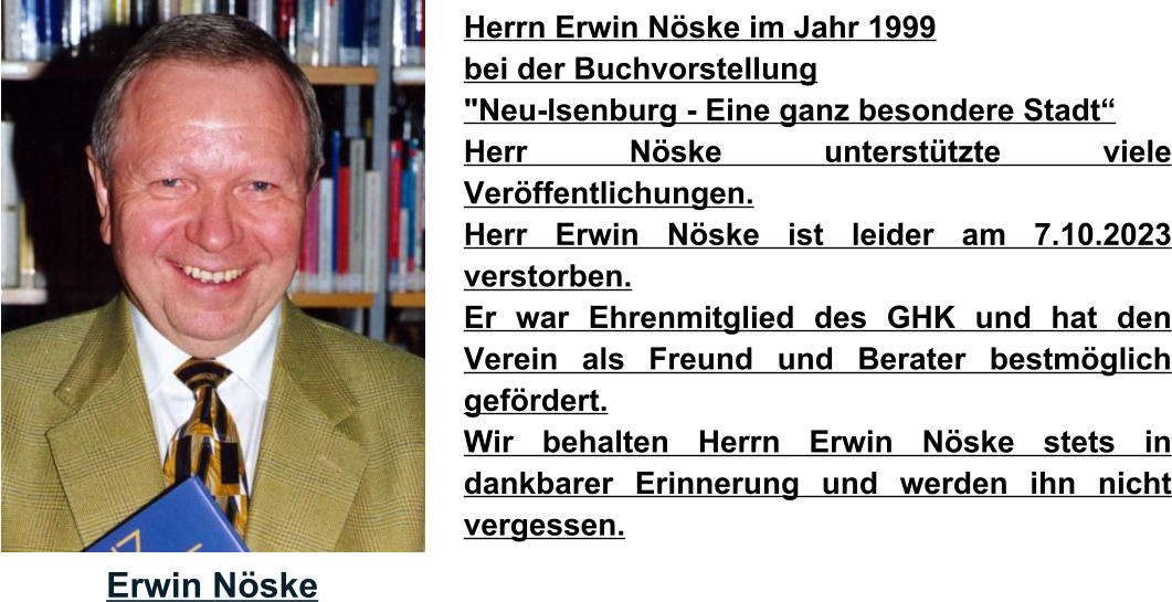 Erwin Nöske Herrn Erwin Nöske im Jahr 1999  bei der Buchvorstellung  "Neu-Isenburg - Eine ganz besondere Stadt“  Herr Nöske unterstützte viele Veröffentlichungen. Herr Erwin Nöske ist leider am 7.10.2023 verstorben.  Er war Ehrenmitglied des GHK und hat den Verein als Freund und Berater bestmöglich gefördert.  Wir behalten Herrn Erwin Nöske stets in dankbarer Erinnerung und werden ihn nicht vergessen.