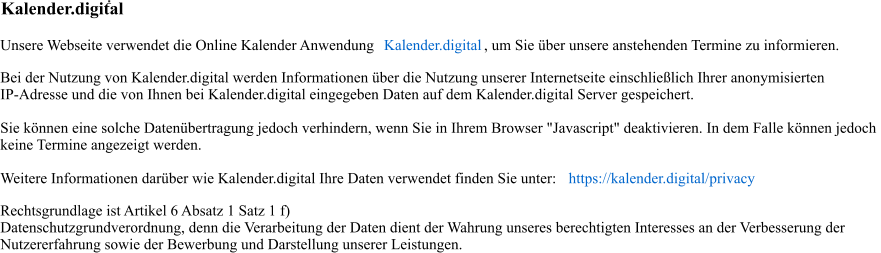 . Kalender.digital Unsere Webseite verwendet die Online Kalender Anwendung  Kalender.digital , um Sie über unsere anstehenden Termine zu informieren. Bei der Nutzung von Kalender.digital werden Informationen über die Nutzung unserer Internetseite einschließlich Ihrer anonymisierten  IP-Adresse und die von Ihnen bei Kalender.digital eingegeben Daten auf dem Kalender.digital Server gespeichert.              Sie können eine solche Datenübertragung jedoch verhindern, wenn Sie in Ihrem Browser "Javascript" deaktivieren. In dem Falle können jedoch  keine Termine angezeigt werden. Weitere Informationen darüber wie Kalender.digital Ihre Daten verwendet finden Sie unter:  https://kalender.digital/privacy Rechtsgrundlage ist Artikel 6 Absatz 1 Satz 1 f)  Datenschutzgrundverordnung, denn die Verarbeitung der Daten dient der Wahrung unseres berechtigten Interesses an der Verbesserung der  Nutzererfahrung sowie der Bewerbung und Darstellung unserer Leistungen.