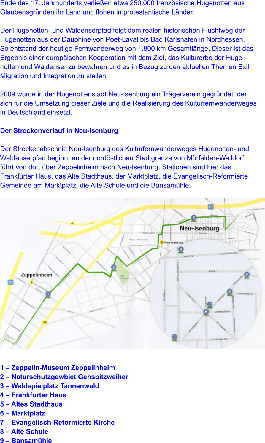 .   Ende des 17. Jahrhunderts verließen etwa 250.000 französische Hugenotten aus  Glaubensgründen ihr Land und flohen in protestantische Länder.  Der Hugenotten- und Waldenserpfad folgt dem realen historischen Fluchtweg der  Hugenotten aus der Dauphiné von Poet-Laval bis Bad Karlshafen in Nordhessen.  So entstand der heutige Fernwanderweg von 1.800 km Gesamtlänge. Dieser ist das  Ergebnis einer europäischen Kooperation mit dem Ziel, das Kulturerbe der Huge- notten und Waldenser zu bewahren und es in Bezug zu den aktuellen Themen Exil,  Migration und Integration zu stellen.  2009 wurde in der Hugenottenstadt Neu-Isenburg ein Trägerverein gegründet, der  sich für die Umsetzung dieser Ziele und die Realisierung des Kulturfernwanderweges  in Deutschland einsetzt.  Der Streckenverlauf in Neu-Isenburg  Der Streckenabschnitt Neu-Isenburg des Kulturfernwanderweges Hugenotten- und  Waldenserpfad beginnt an der nordöstlichen Stadtgrenze von Mörfelden-Walldorf,  führt von dort über Zeppelinheim nach Neu-Isenburg. Stationen sind hier das  Frankfurter Haus, das Alte Stadthaus, der Marktplatz, die Evangelisch-Reformierte  Gemeinde am Marktplatz, die Alte Schule und die Bansamühle:                    1 – Zeppelin-Museum Zeppelinheim 2 – Naturschutzgewbiet Gehspitzweiher 3 – Waldspielplatz Tannenwald 4 – Frankfurter Haus 5 – Altes Stadthaus 6 – Marktplatz 7 – Evangelisch-Reformierte Kirche 8 – Alte Schule 9 – Bansamühle