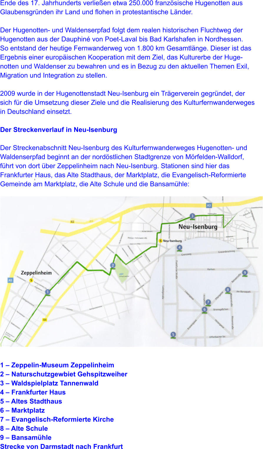 .   Ende des 17. Jahrhunderts verließen etwa 250.000 französische Hugenotten aus  Glaubensgründen ihr Land und flohen in protestantische Länder.  Der Hugenotten- und Waldenserpfad folgt dem realen historischen Fluchtweg der  Hugenotten aus der Dauphiné von Poet-Laval bis Bad Karlshafen in Nordhessen.  So entstand der heutige Fernwanderweg von 1.800 km Gesamtlänge. Dieser ist das  Ergebnis einer europäischen Kooperation mit dem Ziel, das Kulturerbe der Huge- notten und Waldenser zu bewahren und es in Bezug zu den aktuellen Themen Exil,  Migration und Integration zu stellen.  2009 wurde in der Hugenottenstadt Neu-Isenburg ein Trägerverein gegründet, der  sich für die Umsetzung dieser Ziele und die Realisierung des Kulturfernwanderweges  in Deutschland einsetzt.  Der Streckenverlauf in Neu-Isenburg  Der Streckenabschnitt Neu-Isenburg des Kulturfernwanderweges Hugenotten- und  Waldenserpfad beginnt an der nordöstlichen Stadtgrenze von Mörfelden-Walldorf,  führt von dort über Zeppelinheim nach Neu-Isenburg. Stationen sind hier das  Frankfurter Haus, das Alte Stadthaus, der Marktplatz, die Evangelisch-Reformierte  Gemeinde am Marktplatz, die Alte Schule und die Bansamühle:                    1 – Zeppelin-Museum Zeppelinheim 2 – Naturschutzgewbiet Gehspitzweiher 3 – Waldspielplatz Tannenwald 4 – Frankfurter Haus 5 – Altes Stadthaus 6 – Marktplatz 7 – Evangelisch-Reformierte Kirche 8 – Alte Schule 9 – Bansamühle Strecke von Darmstadt nach Frankfurt